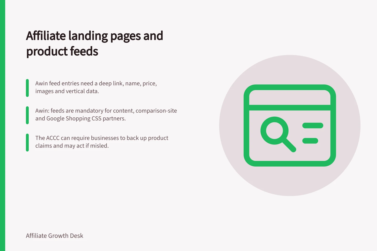 Affiliate landing pages and product feeds: Awin feed entries need a deep link, name, price, images and vertical data.; Awin: feeds are mandatory for content, comparison-site and Google Shopping CSS partners.; The ACCC can require businesses to back up product claims and may act if misled.