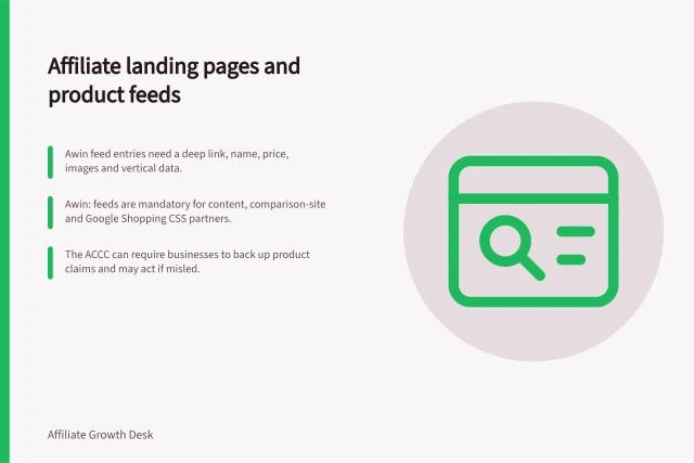 Affiliate landing pages and product feeds: Awin feed entries need a deep link, name, price, images and vertical data.; Awin: feeds are mandatory for content, comparison-site and Google Shopping CSS partners.; The ACCC can require businesses to back up product claims and may act if misled. Affiliate landing pages and product feeds