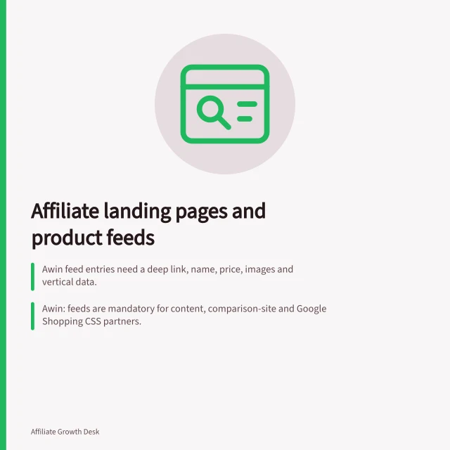 Affiliate landing pages and product feeds: Awin feed entries need a deep link, name, price, images and vertical data.; Awin: feeds are mandatory for content, comparison-site and Google Shopping CSS partners.; The ACCC can require businesses to back up product claims and may act if misled. Affiliate landing pages and product feeds