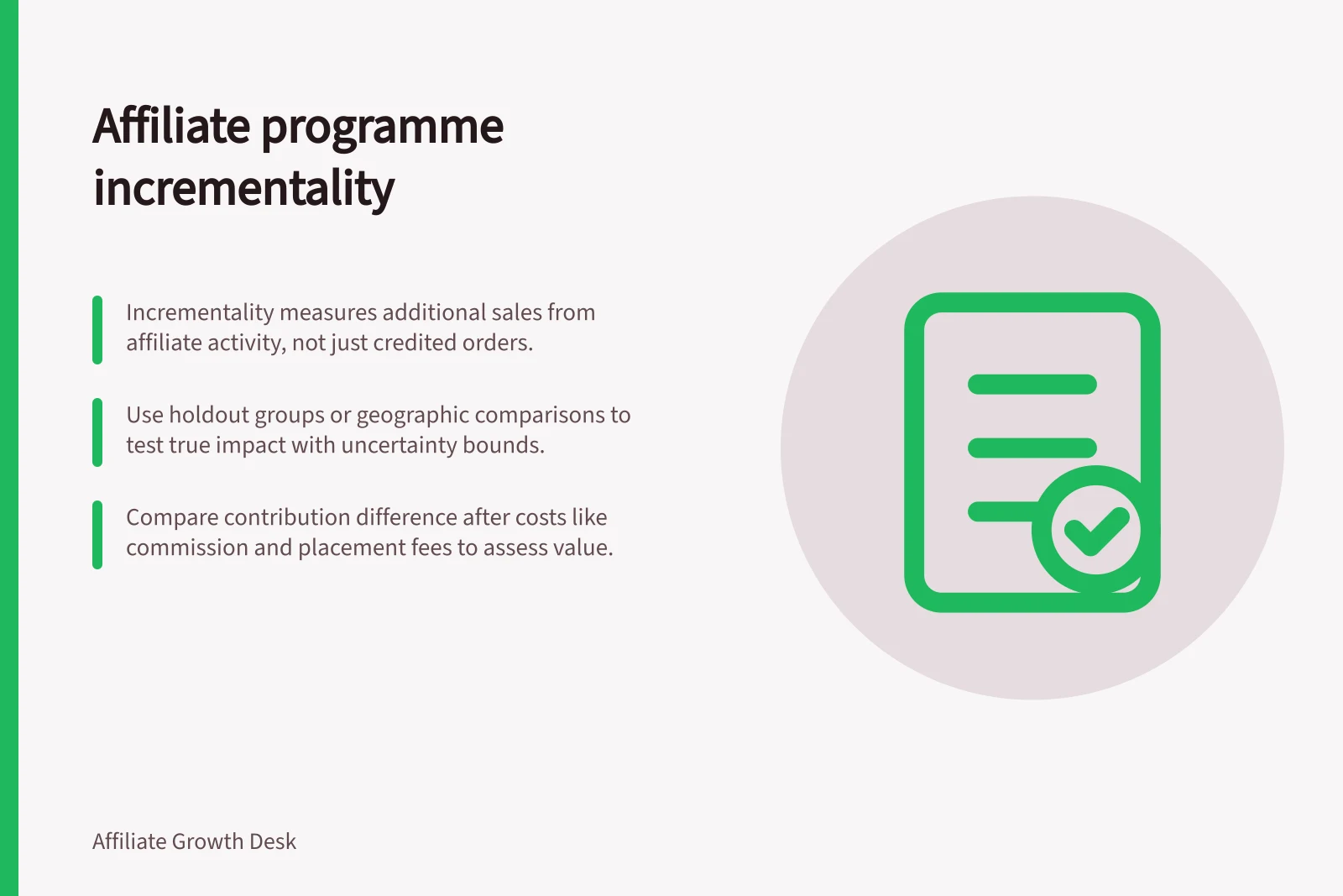 Affiliate programme incrementality: Incrementality measures additional sales from affiliate activity, not just credited orders.; Use holdout groups or geographic comparisons to test true impact with uncertainty bounds.; Compare contribution difference after costs like commission and placement fees to assess value.