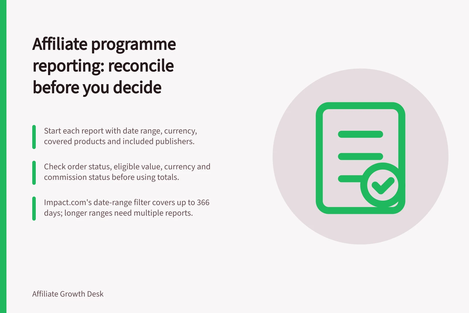 Affiliate programme reporting: reconcile before you decide: Start each report with date range, currency, covered products and included publishers.; Check order status, eligible value, currency and commission status before using totals.; impact.com's date-range filter covers up to 366 days; longer ranges need multiple reports.