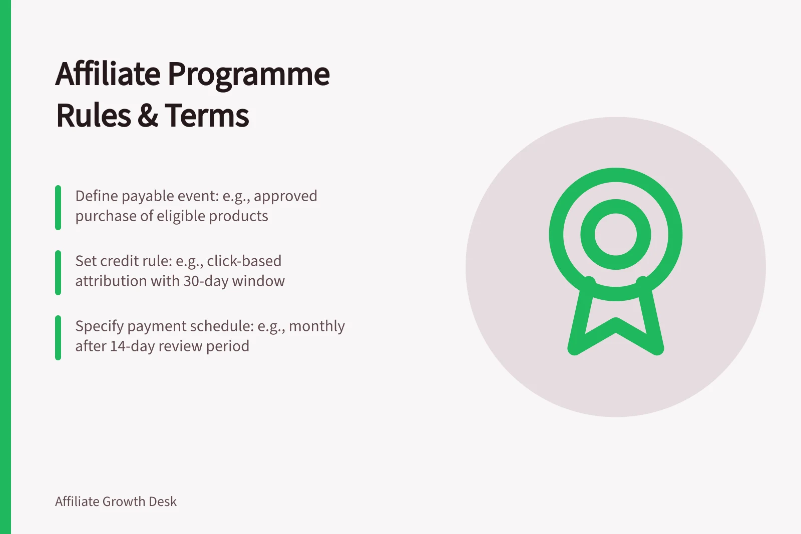 Affiliate Programme Rules & Terms: Define payable event: e.g., approved purchase of eligible products; Set credit rule: e.g., click-based attribution with 30-day window; Specify payment schedule: e.g., monthly after 14-day review period