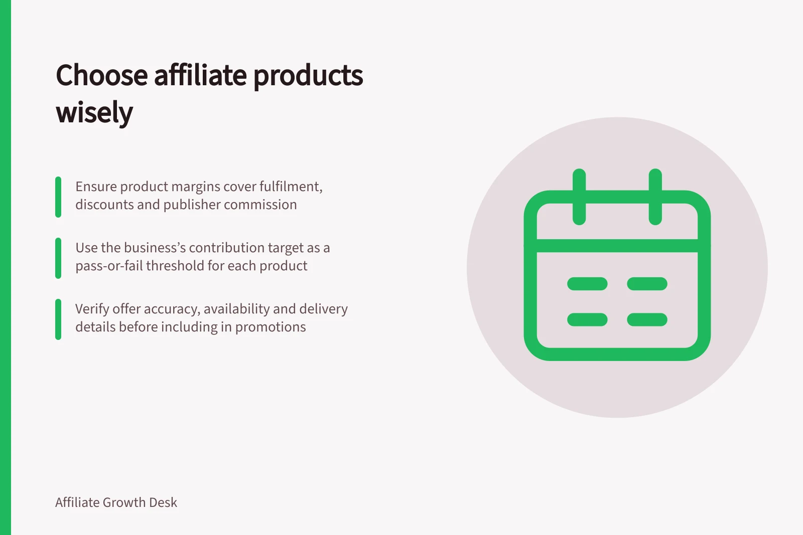 Choose affiliate products wisely: Ensure product margins cover fulfilment, discounts and publisher commission; Use the business’s contribution target as a pass-or-fail threshold for each product; Verify offer accuracy, availability and delivery details before including in promotions