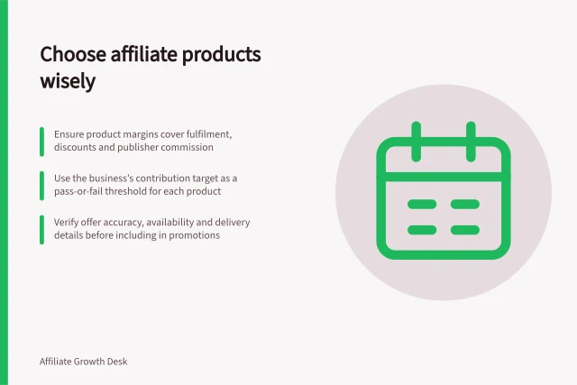 Choose affiliate products wisely: Ensure product margins cover fulfilment, discounts and publisher commission; Use the business’s contribution target as a pass-or-fail threshold for each product; Verify offer accuracy, availability and delivery details before including in promotions. Choosing products that can support an affiliate commission