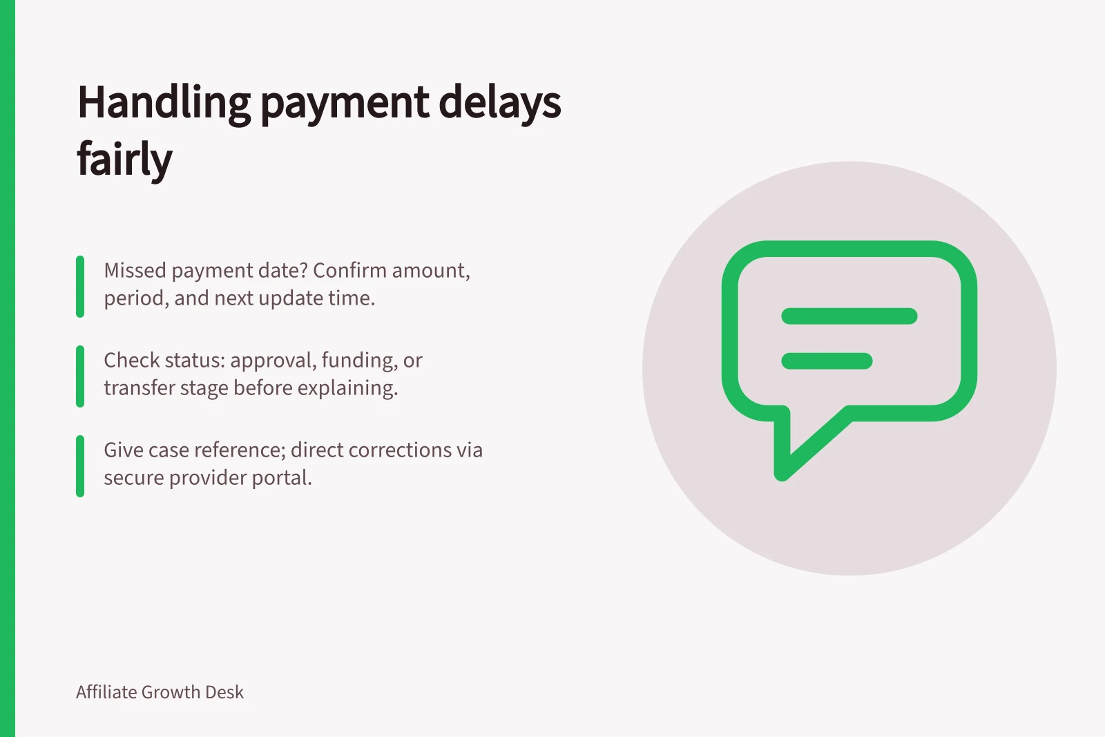 Handling payment delays fairly: Missed payment date? Confirm amount, period, and next update time.; Check status: approval, funding, or transfer stage before explaining.; Give case reference; direct corrections via secure provider portal.