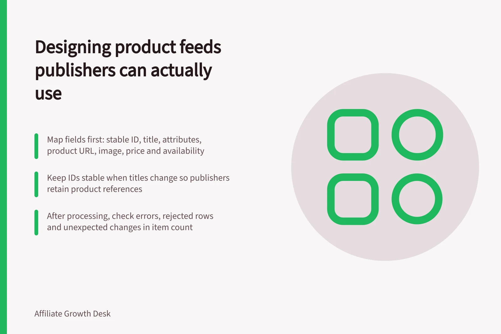 Designing product feeds publishers can actually use: Map fields first: stable ID, title, attributes, product URL, image, price and availability; Keep IDs stable when titles change so publishers retain product references; After processing, check errors, rejected rows and unexpected changes in item count