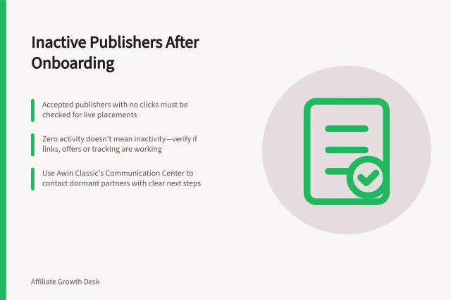 Inactive Publishers After Onboarding: Accepted publishers with no clicks must be checked for live placements; Zero activity doesn't mean inactivity—verify if links, offers or tracking are working; Use Awin Classic’s Communication Center to contact dormant partners with clear next steps. Diagnosing inactive publishers after onboarding