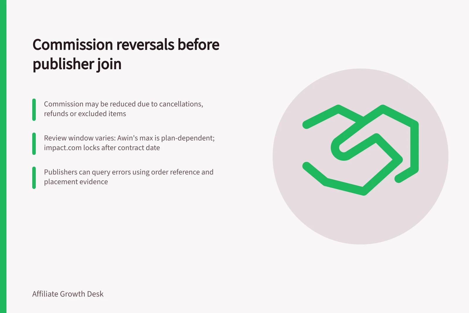 Commission reversals before publisher join: Commission may be reduced due to cancellations, refunds or excluded items; Review window varies: Awin's max is plan-dependent; impact.com locks after contract date; Publishers can query errors using order reference and placement evidence