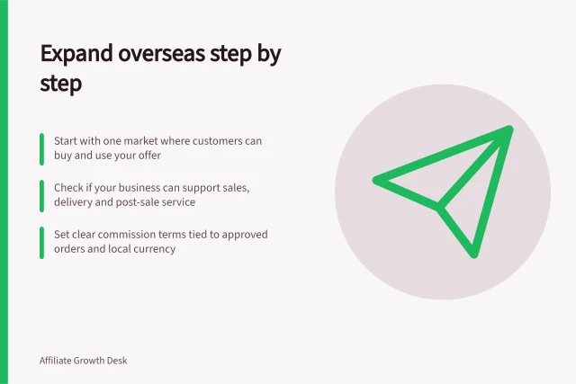 Expand overseas step by step: Start with one market where customers can buy and use your offer; Check if your business can support sales, delivery and post-sale service; Set clear commission terms tied to approved orders and local currency. International affiliate expansion from Australia