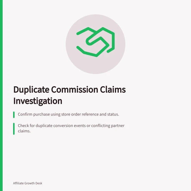 Duplicate Commission Claims Investigation: Confirm purchase using store order reference and status.; Check for duplicate conversion events or conflicting partner claims.; Apply agreed credit rules to resolve competing commission claims. Investigating duplicate commission claims