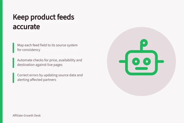 Keep product feeds accurate: Map each feed field to its source system for consistency; Automate checks for price, availability and destination against live pages; Correct errors by updating source data and alerting affected partners. Keeping product feeds accurate for content partners