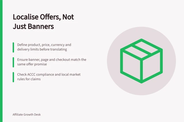 Localise Offers, Not Just Banners: Define product, price, currency and delivery limits before translating; Ensure banner, page and checkout match the same offer promise; Check ACCC compliance and local market rules for claims. Localising affiliate offers rather than translating a banner