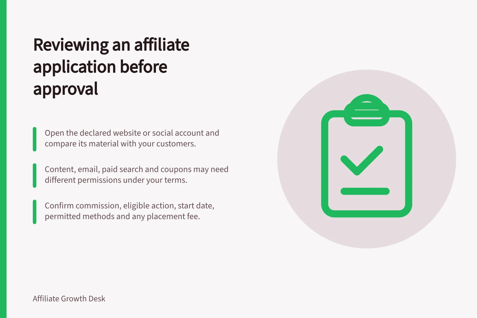 Reviewing an affiliate application before approval: Open the declared website or social account and compare its material with your customers.; Content, email, paid search and coupons may need different permissions under your terms.; Confirm commission, eligible action, start date, permitted methods and any placement fee.