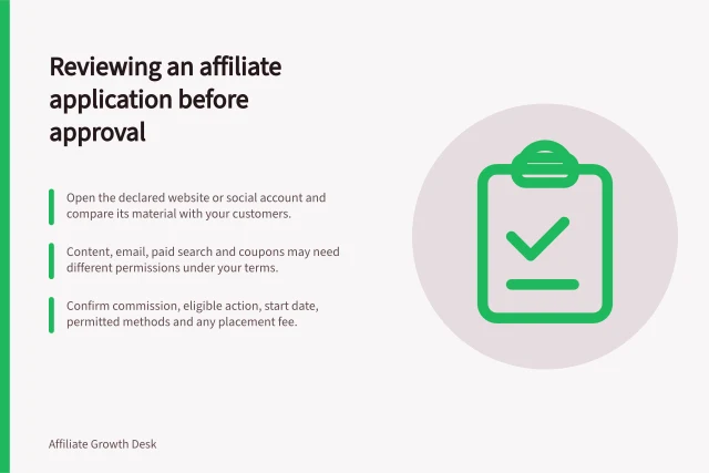 Reviewing an affiliate application before approval: Open the declared website or social account and compare its material with your customers.; Content, email, paid search and coupons may need different permissions under your terms.; Confirm commission, eligible action, start date, permitted methods and any placement fee. Reviewing an affiliate application before approval