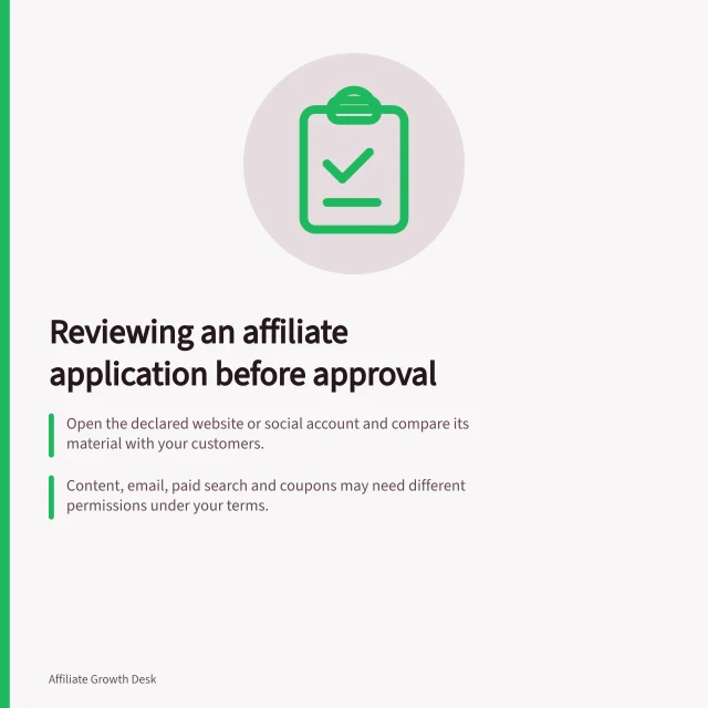 Reviewing an affiliate application before approval: Open the declared website or social account and compare its material with your customers.; Content, email, paid search and coupons may need different permissions under your terms.; Confirm commission, eligible action, start date, permitted methods and any placement fee. Reviewing an affiliate application before approval