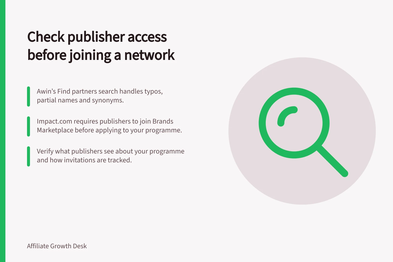 Check publisher access before joining a network: Awin’s Find partners search handles typos, partial names and synonyms.; impact.com requires publishers to join Brands Marketplace before applying to your programme.; Verify what publishers see about your programme and how invitations are tracked.