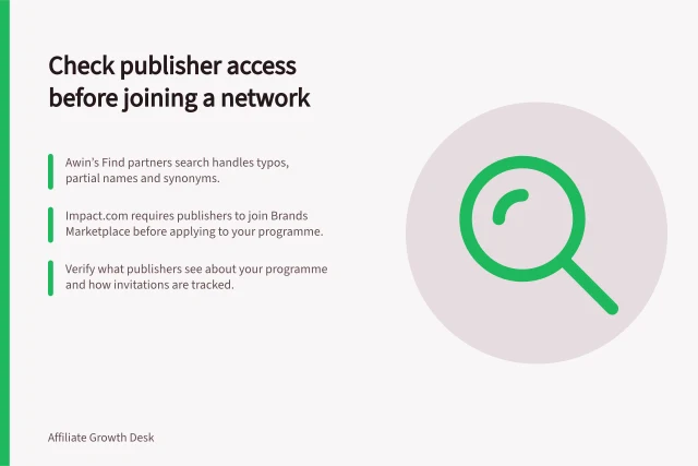 Check publisher access before joining a network: Awin’s Find partners search handles typos, partial names and synonyms.; impact.com requires publishers to join Brands Marketplace before applying to your programme.; Verify what publishers see about your programme and how invitations are tracked. Reviewing publisher access before choosing a network