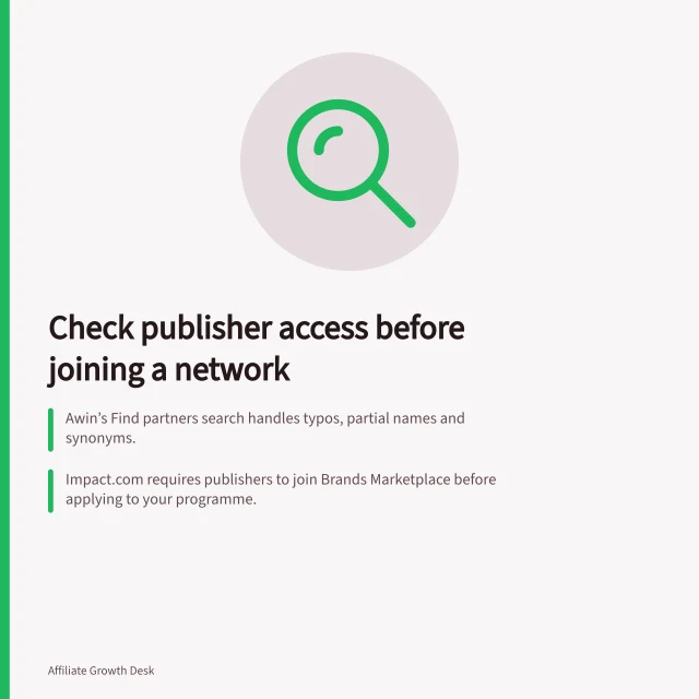 Check publisher access before joining a network: Awin’s Find partners search handles typos, partial names and synonyms.; impact.com requires publishers to join Brands Marketplace before applying to your programme.; Verify what publishers see about your programme and how invitations are tracked. Reviewing publisher access before choosing a network