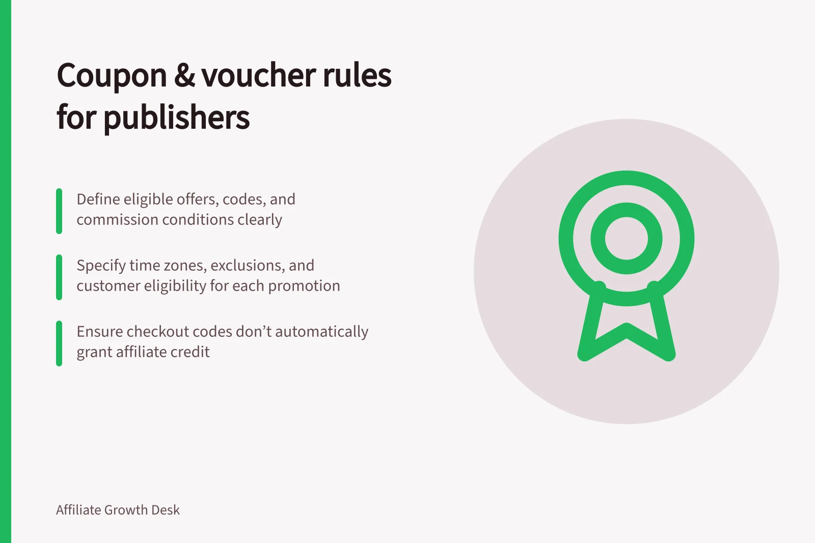 Coupon & voucher rules for publishers: Define eligible offers, codes, and commission conditions clearly; Specify time zones, exclusions, and customer eligibility for each promotion; Ensure checkout codes don’t automatically grant affiliate credit