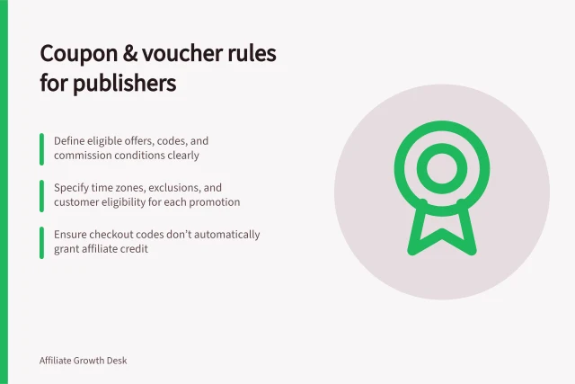 Coupon & voucher rules for publishers: Define eligible offers, codes, and commission conditions clearly; Specify time zones, exclusions, and customer eligibility for each promotion; Ensure checkout codes don’t automatically grant affiliate credit. Writing rules for coupon and voucher publishers